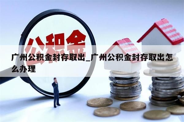 广州公积金封存取出_广州公积金封存取出怎么办理